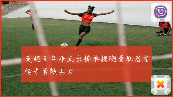 英超五年净支出榜单揭晓曼联居首枪手紧随其后