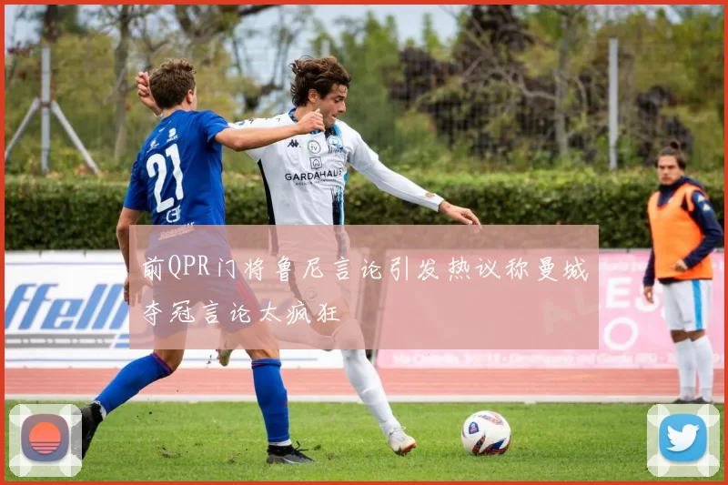 前QPR门将鲁尼言论引发热议称曼城夺冠言论太疯狂