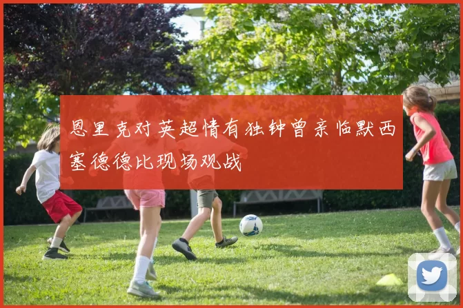 恩里克对英超情有独钟曾亲临默西塞德德比现场观战