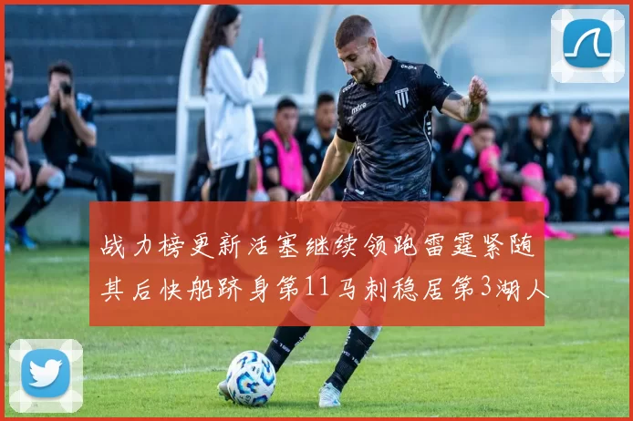 战力榜更新活塞继续领跑雷霆紧随其后快船跻身第11马刺稳居第3湖人排名第13