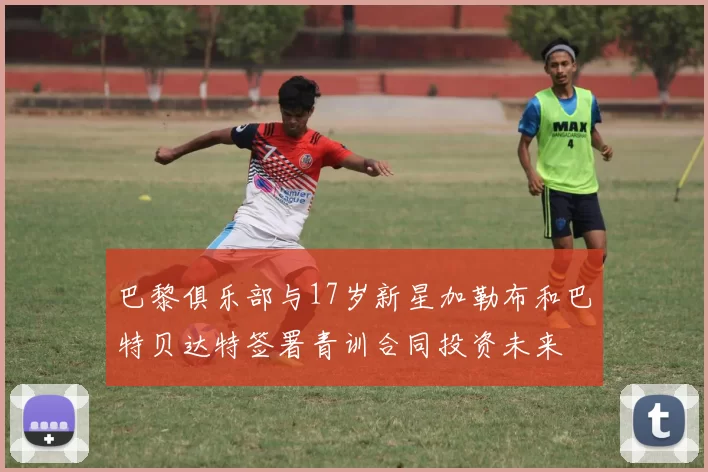 巴黎俱乐部与17岁新星加勒布和巴特贝达特签署青训合同投资未来