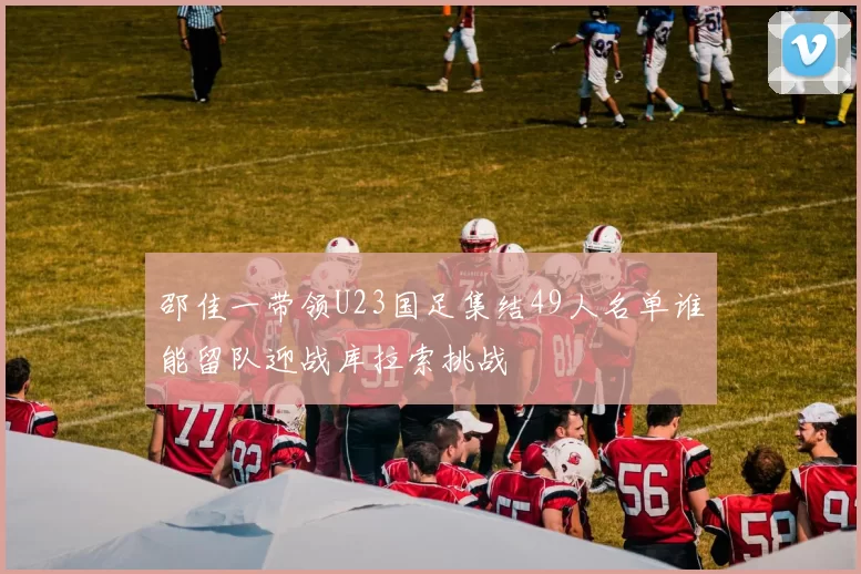 邵佳一带领U23国足集结49人名单谁能留队迎战库拉索挑战